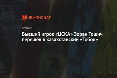 Бывший игрок «ЦСКА» Зоран Тошич перешёл в казахстанский «Тобол»