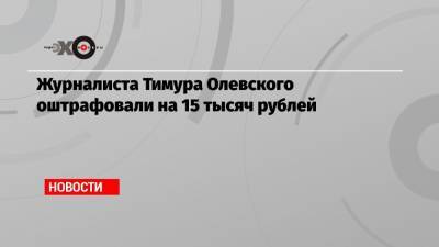 Журналиста Тимура Олевского оштрафовали на 15 тысяч рублей