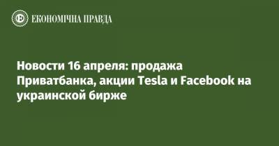 Новости 16 апреля: продажа Приватбанка, акции Tesla и Facebook на украинской бирже