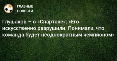 Глушаков – о «Спартаке»: «Его искусственно разрушили. Понимали, что команда будет неоднократным чемпионом»