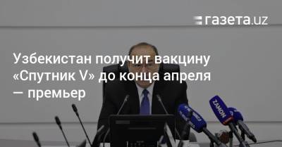 Узбекистан получит вакцину «Спутник V» до конца апреля — премьер