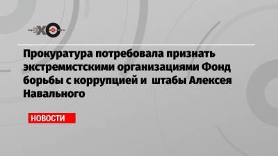 Прокуратура потребовала признать экстремистскими организациями Фонд борьбы с коррупцией и штабы Алексея Навального