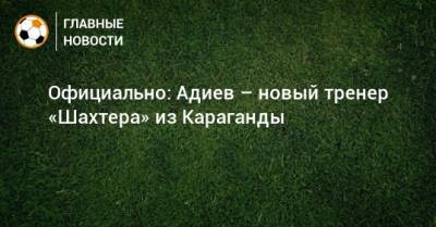 Официально: Адиев – новый тренер «Шахтера» из Караганды