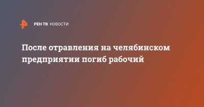 После отравления на челябинском предприятии погиб рабочий