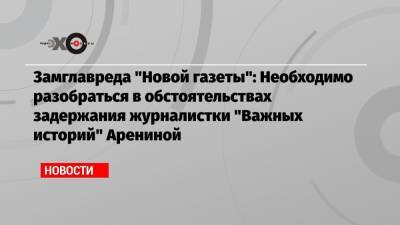 Замглавреда «Новой газеты»: Необходимо разобраться в обстоятельствах задержания журналистки «Важных историй» Арениной
