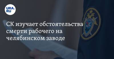 СК изучает обстоятельства смерти рабочего на челябинском заводе