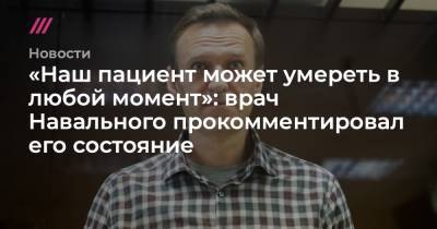 «Наш пациент может умереть в любой момент»: врач Навального прокомментировал его состояние
