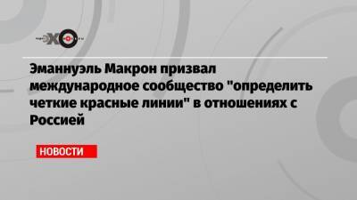 Эманнуэль Макрон призвал международное сообщество «определить четкие красные линии» в отношениях с Россией