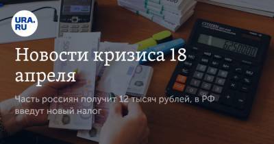 Новости кризиса 18 апреля. Часть россиян получит 12 тысяч рублей, в РФ введут новый налог
