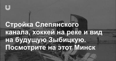 Стройка Слепянского канала, хоккей на реке и вид на будущую Зыбицкую. Посмотрите на этот Минск - news.tut.by - Минск