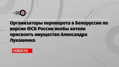 Организаторы переворота в Белоруссии по версии ФСБ России якобы хотели присвоить имущество Александра Лукашенко