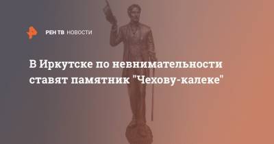 В Иркутске по невнимательности ставят памятник "Чехову-калеке"