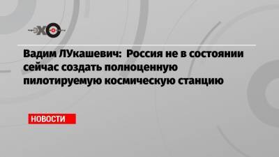 Вадим ЛУкашевич: Россия не в состоянии сейчас создать полноценную пилотируемую космическую станцию