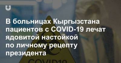 В больницах Кыргызстана пациентов с COVID-19 лечат ядовитой настойкой по личному рецепту президента