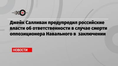 Джейк Салливан предупредил российские власти об ответственности в случае смерти оппозиционера Навального в заключении