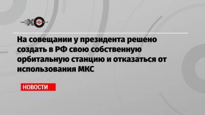 На совещании у президента решено создать в РФ свою собственную орбитальную станцию и отказаться от использования МКС