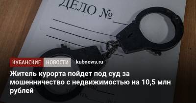 Житель курорта пойдет под суд за мошенничество с недвижимостью на 10,5 млн рублей