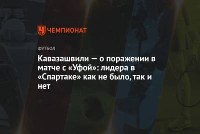 Кавазашвили — о поражении в матче с «Уфой»: лидера в «Спартаке» как не было, так и нет