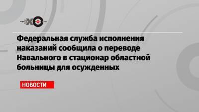 Федеральная служба исполнения наказаний сообщила о переводе Навального в стационар областной больницы для осужденных