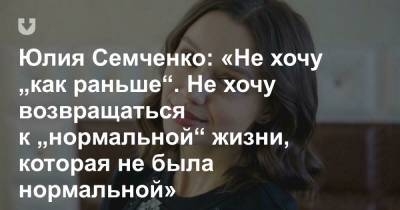 Юлия Семченко: «Не хочу „как раньше“. Не хочу возвращаться к „нормальной“ жизни, которая не была нормальной»