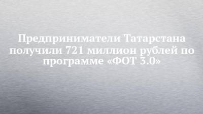 Предприниматели Татарстана получили 721 миллион рублей по программе «ФОТ 3.0»