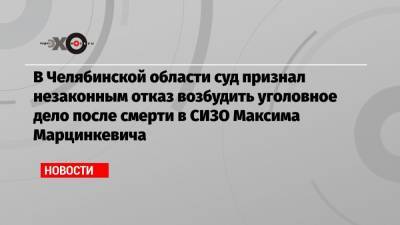 В Челябинской области суд признал незаконным отказ возбудить уголовное дело после смерти в СИЗО Максима Марцинкевича