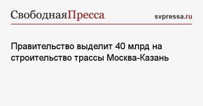 Правительство выделит 40 млрд на строительство трассы Москва-Казань