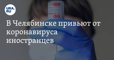 В Челябинске привьют от коронавируса иностранцев