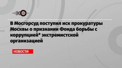 В Мосгорсуд поступил иск прокуратуры Москвы о признании Фонда борьбы с коррупцией* экстремистской организацией