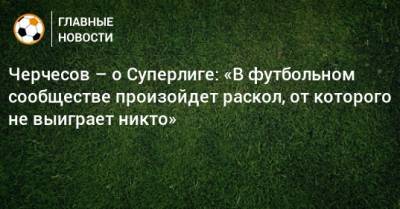 Черчесов – о Суперлиге: «В футбольном сообществе произойдет раскол, от которого не выиграет никто»