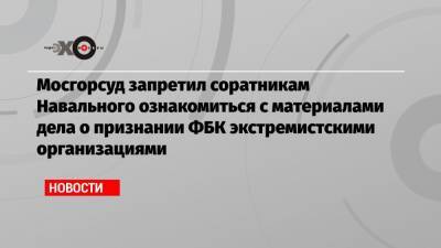 Мосгорсуд запретил соратникам Навального ознакомиться с материалами дела о признании ФБК экстремистскими организациями