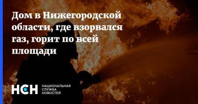 Дом в Нижегородской области, где взорвался газ, горит по всей площади