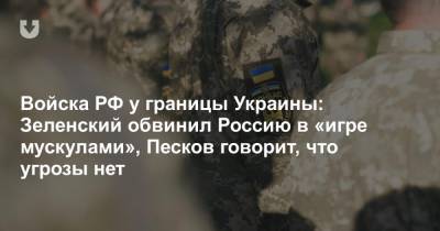 Войска РФ у границы Украины: Зеленский обвинил Россию в «игре мускулами», Песков говорит, что угрозы нет