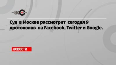 Суд в Москве рассмотрит сегодня 9 протоколов на Facebook, Twitter и Google.