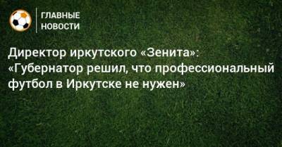Директор иркутского «Зенита»: «Губернатор решил, что профессиональный футбол в Иркутске не нужен»