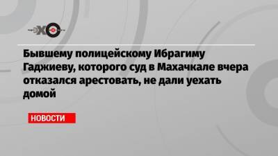 Бывшему полицейскому Ибрагиму Гаджиеву, которого суд в Махачкале вчера отказался арестовать, не дали уехать домой