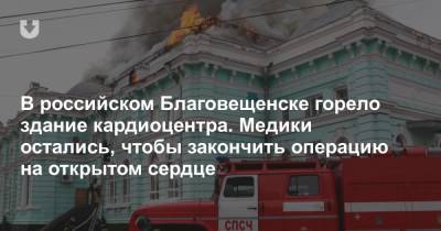 В российском Благовещенске горело здание кардиоцентра. Медики остались, чтобы закончить операцию на открытом сердце
