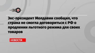 Экс-президент Молдавии сообщил, что страна не смогла договориться с РФ о продлении льготного режима для своих товаров