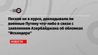 Песков не в курсе, докладывали ли военные Путину что-либо в связи с заявлением Азербайджана об обломках «Искандера»