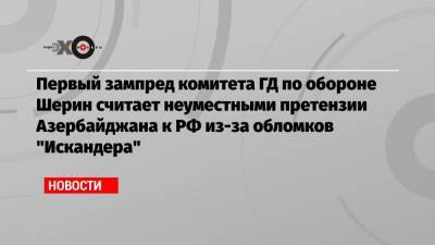 Первый зампред комитета ГД по обороне Шерин считает неуместными претензии Азербайджана к РФ из-за обломков «Искандера»