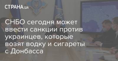 СНБО сегодня может ввести санкции против украинцев, которые возят водку и сигареты с Донбасса