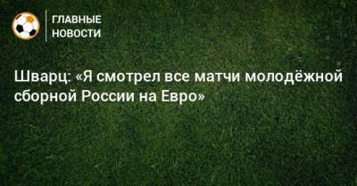 Шварц: «Я смотрел все матчи молодeжной сборной России на Евро»