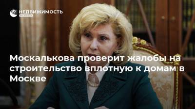 Москалькова проверит жалобы на строительство вплотную к домам в Москве