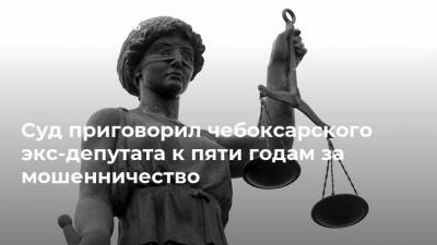 Суд приговорил чебоксарского экс-депутата к пяти годам за мошенничество