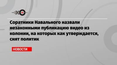 Соратники Навального назвали незаконными публикацию видео из колонии, на которых как утверждается, снят политик