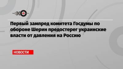 Первый зампред комитета Госдумы по обороне Шерин предостерег украинские власти от давления на Россию