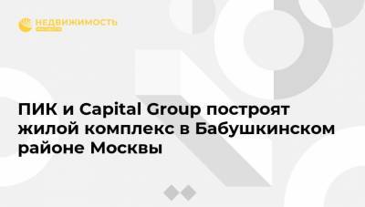 ПИК и Capital Group построят жилой комплекс в Бабушкинском районе Москвы