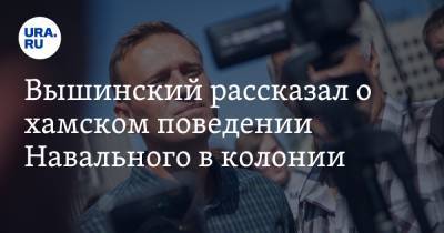 Вышинский рассказал о хамском поведении Навального в колонии