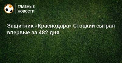 Защитник «Краснодара» Стоцкий сыграл впервые за 482 дня