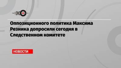 Оппозиционного политика Максима Резника допросили сегодня в Следственном комитете
